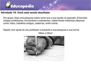 Atividade 18: Você está sendo desafiado
Em grupo, faça uma pesquisa sobre como era a sua escola no passado. Entreviste
antigos professores, funcionários e estudantes, colete fontes históricas clássicas
como: fotos, trabalhos antigos, cadernos, entre outros.
Depois com ajuda do seu professor a presente a sua pesquisa a sua turma.
Mãos a Obra!
 