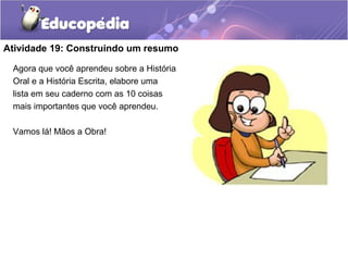 Atividade 19: Construindo um resumo
Agora que você aprendeu sobre a História
Oral e a História Escrita, elabore uma
lista em seu caderno com as 10 coisas
mais importantes que você aprendeu.
Vamos lá! Mãos a Obra!
 