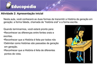 Atividade 2: Apresentação inicial
Nesta aula, você conhecerá as duas formas de transmitir a História de geração em
geração: a forma falada, chamada de “história oral” e a forma escrita.
Quando terminarmos, você estará pronto para:
•Reconhecer as diferenças entre fontes orais e
escritas.
•Reconhecer que a História é feita por todos nós
•Delimitar como histórias são passadas de geração
em geração.
•Reconhecer que a História é feita de diferentes
pontos de vista.
 