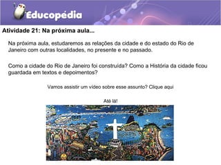 Atividade 21: Na próxima aula...
Na próxima aula, estudaremos as relações da cidade e do estado do Rio de
Janeiro com outras localidades, no presente e no passado.
Como a cidade do Rio de Janeiro foi construída? Como a História da cidade ficou
guardada em textos e depoimentos?
Vamos assistir um vídeo sobre esse assunto? Clique aqui
Até lá!
 