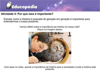 Atividade 4: Por que isso é importante?
Estudar como a História é passada de geração em geração é importante para
entendermos o nosso presente.
Vamos refletir sobre a importância da história na nossa vida?
Clique na imagem abaixo.
Com base no vídeo, aponte a importância da história para a sociedade e onde a história está
presente.
 