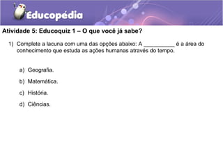 Atividade 5: Educoquiz 1 – O que você já sabe?
1) Complete a lacuna com uma das opções abaixo: A __________ é a área do
conhecimento que estuda as ações humanas através do tempo.
a) Geografia.
b) Matemática.
c) História.
d) Ciências.
 