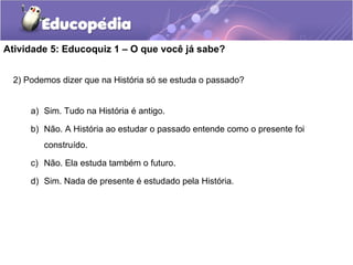 Atividade 5: Educoquiz 1 – O que você já sabe?
2) Podemos dizer que na História só se estuda o passado?
a) Sim. Tudo na História é antigo.
b) Não. A História ao estudar o passado entende como o presente foi
construído.
c) Não. Ela estuda também o futuro.
d) Sim. Nada de presente é estudado pela História.
 