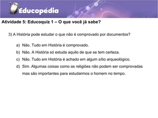 Atividade 5: Educoquiz 1 – O que você já sabe?
3) A História pode estudar o que não é comprovado por documentos?
a) Não. Tudo em História é comprovado.
b) Não. A História só estuda aquilo de que se tem certeza.
c) Não. Tudo em História é achado em algum sítio arqueológico.
d) Sim. Algumas coisas como as religiões não podem ser comprovadas
mas são importantes para estudarmos o homem no tempo.
 