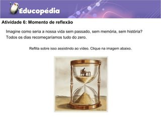 Atividade 6: Momento de reflexão
Imagine como seria a nossa vida sem passado, sem memória, sem história?
Todos os dias recomeçaríamos tudo do zero.
Reflita sobre isso assistindo ao vídeo. Clique na imagem abaixo.
 