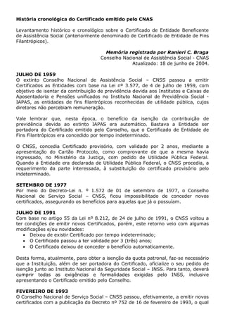 História cronológica do Certificado emitido pelo CNAS
Levantamento histórico e cronológico sobre o Certificado de Entidade Beneficente
de Assistência Social (anteriormente denominado de Certificado de Entidade de Fins
Filantrópicos).
Memória registrada por Ranieri C. Braga
Conselho Nacional de Assistência Social - CNAS
Atualizado: 18 de junho de 2004.
JULHO DE 1959
O extinto Conselho Nacional de Assistência Social – CNSS passou a emitir
Certificados as Entidades com base na Lei nº 3.577, de 4 de julho de 1959, com
objetivo de isentar da contribuição de previdência devida aos Institutos e Caixas de
Aposentadoria e Pensões unificados no Instituto Nacional de Previdência Social -
IAPAS, as entidades de fins filantrópicos reconhecidas de utilidade pública, cujos
diretores não percebiam remuneração.
Vale lembrar que, nesta época, o benefício da isenção da contribuição de
previdência devida ao extinto IAPAS era automático. Bastava a Entidade ser
portadora do Certificado emitido pelo Conselho, que o Certificado de Entidade de
Fins Filantrópicos era concedido por tempo indeterminado.
O CNSS, concedia Certificado provisório, com validade por 2 anos, mediante a
apresentação do Cartão Protocolo, como comprovante de que a mesma havia
ingressado, no Ministério da Justiça, com pedido de Utilidade Pública Federal.
Quando a Entidade era declarada de Utilidade Pública Federal, o CNSS procedia, a
requerimento da parte interessada, à substituição do certificado provisório pelo
indeterminado.
SETEMBRO DE 1977
Por meio do Decreto-Lei n. º 1.572 de 01 de setembro de 1977, o Conselho
Nacional de Serviço Social – CNSS, ficou impossibilitado de conceder novos
certificados, assegurando os benefícios para aquelas que já o possuíam.
JULHO DE 1991
Com base no artigo 55 da Lei nº 8.212, de 24 de julho de 1991, o CNSS voltou a
ter condições de emitir novos Certificados, porém, este retorno veio com algumas
modificações e/ou novidades:
• Deixou de existir Certificado por tempo indeterminado;
• O Certificado passou a ter validade por 3 (três) anos;
• O Certificado deixou de conceder o benefício automaticamente.
Desta forma, atualmente, para obter a isenção da quota patronal, faz-se necessário
que a Instituição, além de ser portadora do Certificado, oficialize o seu pedido de
isenção junto ao Instituto Nacional da Seguridade Social – INSS. Para tanto, deverá
cumprir todas as exigências e formalidades exigidas pelo INSS, inclusive
apresentando o Certificado emitido pelo Conselho.
FEVEREIRO DE 1993
O Conselho Nacional de Serviço Social – CNSS passou, efetivamente, a emitir novos
certificados com a publicação do Decreto nº 752 de 16 de fevereiro de 1993, o qual
 