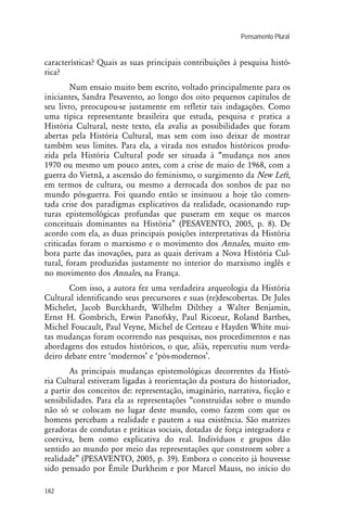 Pensamento Plural .
182
características? Quais as suas principais contribuições à pesquisa histó-
rica?
Num ensaio muito bem escrito, voltado principalmente para os
iniciantes, Sandra Pesavento, ao longo dos oito pequenos capítulos de
seu livro, preocupou-se justamente em refletir tais indagações. Como
uma típica representante brasileira que estuda, pesquisa e pratica a
História Cultural, neste texto, ela avalia as possibilidades que foram
abertas pela História Cultural, mas sem com isso deixar de mostrar
também seus limites. Para ela, a virada nos estudos históricos produ-
zida pela História Cultural pode ser situada à “mudança nos anos
1970 ou mesmo um pouco antes, com a crise de maio de 1968, com a
guerra do Vietnã, a ascensão do feminismo, o surgimento da New Left,
em termos de cultura, ou mesmo a derrocada dos sonhos de paz no
mundo pós-guerra. Foi quando então se insinuou a hoje tão comen-
tada crise dos paradigmas explicativos da realidade, ocasionando rup-
turas epistemológicas profundas que puseram em xeque os marcos
conceituais dominantes na História” (PESAVENTO, 2005, p. 8). De
acordo com ela, as duas principais posições interpretativas da História
criticadas foram o marxismo e o movimento dos Annales, muito em-
bora parte das inovações, para as quais derivam a Nova História Cul-
tural, foram produzidas justamente no interior do marxismo inglês e
no movimento dos Annales, na França.
Com isso, a autora fez uma verdadeira arqueologia da História
Cultural identificando seus precursores e suas (re)descobertas. De Jules
Michelet, Jacob Burckhardt, Wilhelm Dilthey a Walter Benjamin,
Ernst H. Gombrich, Erwin Panofsky, Paul Ricoeur, Roland Barthes,
Michel Foucault, Paul Veyne, Michel de Certeau e Hayden White mui-
tas mudanças foram ocorrendo nas pesquisas, nos procedimentos e nas
abordagens dos estudos históricos, o que, aliás, repercutiu num verda-
deiro debate entre ‘modernos’ e ‘pós-modernos’.
As principais mudanças epistemológicas decorrentes da Histó-
ria Cultural estiveram ligadas à reorientação da postura do historiador,
a partir dos conceitos de: representação, imaginário, narrativa, ficção e
sensibilidades. Para ela as representações “construídas sobre o mundo
não só se colocam no lugar deste mundo, como fazem com que os
homens percebam a realidade e pautem a sua existência. São matrizes
geradoras de condutas e práticas sociais, dotadas de força integradora e
coerciva, bem como explicativa do real. Indivíduos e grupos dão
sentido ao mundo por meio das representações que constroem sobre a
realidade” (PESAVENTO, 2005, p. 39). Embora o conceito já houvesse
sido pensado por Émile Durkheim e por Marcel Mauss, no início do
 