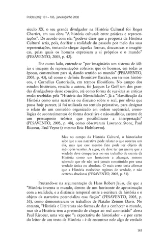 Pelotas [02]: 181 – 186, janeiro/junho 2008
183
século XX, o seu grande divulgador na História Cultural foi Roger
Chartier, em sua obra “A história cultural: entre práticas e represen-
tações”. De acordo com ela: “pode-se dizer que a proposta da História
Cultural seria, pois, decifrar a realidade do passado por meio das suas
representações, tentando chegar àquelas formas, discursivas e imagéti-
cas, pelas quais os homens expressam a si próprios e o mundo”
(PESAVENTO, 2005, p. 42).
Por outro lado, entende-se “por imaginário um sistema de idé-
ias e imagens de representações coletivas que os homens, em todas as
épocas, construíram para si, dando sentido ao mundo” (PESAVENTO,
2005, p. 43), tal como o definiu Bronislaw Baczko, em termos históri-
cos, e Cornelius Castoriadis, em termos filosóficos. No campo dos
estudos históricos, ressalta a autora, foi Jacques Le Goff um dos gran-
des divulgadores desse conceito, até como forma de suavizar as críticas
então recebidas pela “História das Mentalidades”. Já a “classificação da
História como uma narrativa ou discurso sobre o real, por óbvia que
possa hoje parecer, já foi utilizada no sentido pejorativo, para designar
o relato de um conteúdo organizado em ordem seqüencial, crono-
lógica de acontecimentos de forma descritiva e não-analítica, carente de
um pressuposto teórico que possibilitasse a interpretação”
(PESAVENTO, 2005, p. 48), como observaram Lawrence Stone, Paul
Ricoeur, Paul Veyne (e mesmo Eric Hobsbawm).
Mas no campo da História Cultural, o historiador
sabe que a sua narrativa pode relatar o que ocorreu um
dia, mas que esse mesmo fato pode ser objeto de
múltiplas versões. A rigor, ele deve ter em mente que a
verdade deve comparecer no seu trabalho de escrita da
História como um horizonte a alcançar, mesmo
sabendo que ele não será jamais constituído por uma
verdade única ou absoluta. O mais certo seria afirmar
que a História estabelece regimes de verdade, e não
certezas absolutas (PESAVENTO, 2005, p. 51).
Pautando-se na argumentação de Hans Robert Jauss, diz que a
“História inventa o mundo, dentro de um horizonte de aproximação
com a realidade, e a distância temporal entre a escritura da história e o
objeto da narrativa potencializa essa ficção” (PESAVENTO, 2005, p.
53), como demonstraram os trabalhos de Natalie Zemon Davis. No
entanto, “História e Literatura são formas de dar a conhecer o mundo,
mas só a História tem a pretensão de chegar ao real acontecido” alerta
Paul Ricoeur, uma vez que “a expectativa do historiador – e por certo
do leitor de um texto de História – é de encontrar nele algo de verdade
 
