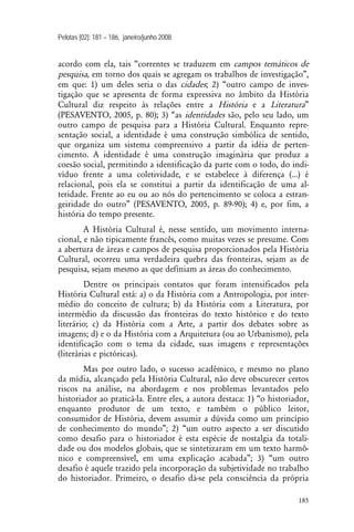 Pelotas [02]: 181 – 186, janeiro/junho 2008
185
acordo com ela, tais “correntes se traduzem em campos temáticos de
pesquisa, em torno dos quais se agregam os trabalhos de investigação”,
em que: 1) um deles seria o das cidades; 2) “outro campo de inves-
tigação que se apresenta de forma expressiva no âmbito da História
Cultural diz respeito às relações entre a História e a Literatura”
(PESAVENTO, 2005, p. 80); 3) “as identidades são, pelo seu lado, um
outro campo de pesquisa para a História Cultural. Enquanto repre-
sentação social, a identidade é uma construção simbólica de sentido,
que organiza um sistema compreensivo a partir da idéia de perten-
cimento. A identidade é uma construção imaginária que produz a
coesão social, permitindo a identificação da parte com o todo, do indi-
víduo frente a uma coletividade, e se estabelece à diferença (...) é
relacional, pois ela se constitui a partir da identificação de uma al-
teridade. Frente ao eu ou ao nós do pertencimento se coloca a estran-
geiridade do outro” (PESAVENTO, 2005, p. 89-90); 4) e, por fim, a
história do tempo presente.
A História Cultural é, nesse sentido, um movimento interna-
cional, e não tipicamente francês, como muitas vezes se presume. Com
a abertura de áreas e campos de pesquisa proporcionados pela História
Cultural, ocorreu uma verdadeira quebra das fronteiras, sejam as de
pesquisa, sejam mesmo as que definiam as áreas do conhecimento.
Dentre os principais contatos que foram intensificados pela
História Cultural está: a) o da História com a Antropologia, por inter-
médio do conceito de cultura; b) da História com a Literatura, por
intermédio da discussão das fronteiras do texto histórico e do texto
literário; c) da História com a Arte, a partir dos debates sobre as
imagens; d) e o da História com a Arquitetura (ou ao Urbanismo), pela
identificação com o tema da cidade, suas imagens e representações
(literárias e pictóricas).
Mas por outro lado, o sucesso acadêmico, e mesmo no plano
da mídia, alcançado pela História Cultural, não deve obscurecer certos
riscos na análise, na abordagem e nos problemas levantados pelo
historiador ao praticá-la. Entre eles, a autora destaca: 1) “o historiador,
enquanto produtor de um texto, e também o público leitor,
consumidor de História, devem assumir a dúvida como um princípio
de conhecimento do mundo”; 2) “um outro aspecto a ser discutido
como desafio para o historiador é esta espécie de nostalgia da totali-
dade ou dos modelos globais, que se sintetizaram em um texto harmô-
nico e compreensível, em uma explicação acabada”; 3) “um outro
desafio é aquele trazido pela incorporação da subjetividade no trabalho
do historiador. Primeiro, o desafio dá-se pela consciência da própria
 