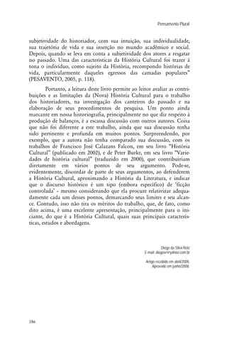 Pensamento Plural .
186
subjetividade do historiador, com sua intuição, sua individualidade,
sua trajetória de vida e sua inserção no mundo acadêmico e social.
Depois, quando se leva em conta a subjetividade dos atores a resgatar
no passado. Uma das características da História Cultural foi trazer à
tona o indivíduo, como sujeito da História, recompondo histórias de
vida, particularmente daqueles egressos das camadas populares”
(PESAVENTO, 2005, p. 118).
Portanto, a leitura deste livro permite ao leitor avaliar as contri-
buições e as limitações da (Nova) História Cultural para o trabalho
dos historiadores, na investigação dos canteiros do passado e na
elaboração de seus procedimentos de pesquisa. Um ponto ainda
marcante em nossa historiografia, principalmente no que diz respeito à
produção de balanços, é a escassa discussão com outros autores. Coisa
que não foi diferente a este trabalho, ainda que sua discussão tenha
sido pertinente e profunda em muitos pontos. Surpreendendo, por
exemplo, que a autora não tenha comparado sua discussão, com os
trabalhos de Francisco José Calazans Falcon, em seu livro “História
Cultural” (publicado em 2002), e de Peter Burke, em seu livro “Varie-
dades de história cultural” (traduzido em 2000), que contribuiriam
diretamente em vários pontos de seu argumento. Pode-se,
evidentemente, discordar de parte de seus argumentos, ao defenderem
a História Cultural, aproximando a História da Literatura, e indicar
que o discurso histórico é um tipo (embora específico) de ‘ficção
controlada’ – mesmo considerando que ela procure relativizar adequa-
damente cada um desses pontos, demarcando seus limites e seu alcan-
ce. Contudo, isso não tira os méritos do trabalho, que, de fato, como
dito acima, é uma excelente apresentação, principalmente para o ini-
ciante, do que é a História Cultural, quais suas principais caracterís-
ticas, estudos e abordagens.
Diogo da Silva Roiz
E-mail: diogosr@yahoo.com.br
Artigo recebido em abril/2008.
Aprovado em junho/2008.
 