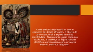 A arte africana representa os usos e
costumes das tribos africanas. O objeto de
arte é funcional e expressam muita
sensibilidade. Nas pinturas, assim como nas
esculturas, a presença da figura humana
identifica a preocupação com os valores
étnicos, morais e religiosos.
 