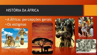 HISTÓRIA DA ÁFRICA
•A África: percepções gerais
•Os estigmas
 
