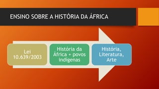 ENSINO SOBRE A HISTÓRIA DA ÁFRICA
Lei
10.639/2003
História da
África + povos
indígenas
História,
Literatura,
Arte
 