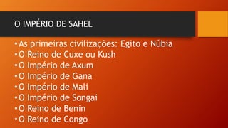 O IMPÉRIO DE SAHEL
•As primeiras civilizações: Egito e Núbia
•O Reino de Cuxe ou Kush
•O Império de Axum
•O Império de Gana
•O Império de Mali
•O Império de Songai
•O Reino de Benin
•O Reino de Congo
 