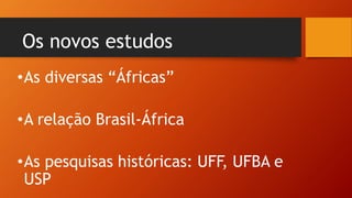 Os novos estudos
•As diversas “Áfricas”
•A relação Brasil-África
•As pesquisas históricas: UFF, UFBA e
USP
 