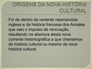 Foi de dentro da vertente neomarxista
inglesa e da história francesa dos Annales
que veio o impulso de renovação,
resultando na abertura desta nova
corrente historiográfica a que chamamos
de história cultural ou mesmo de nova
história cultural.
 