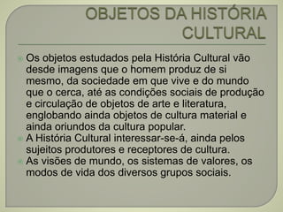  Os objetos estudados pela História Cultural vão
desde imagens que o homem produz de si
mesmo, da sociedade em que vive e do mundo
que o cerca, até as condições sociais de produção
e circulação de objetos de arte e literatura,
englobando ainda objetos de cultura material e
ainda oriundos da cultura popular.
 A História Cultural interessar-se-á, ainda pelos
sujeitos produtores e receptores de cultura.
 As visões de mundo, os sistemas de valores, os
modos de vida dos diversos grupos sociais.
 