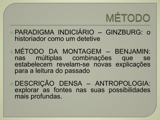  PARADIGMA INDICIÁRIO – GINZBURG: o
historiador como um detetive
 MÉTODO DA MONTAGEM – BENJAMIN:
nas múltiplas combinações que se
estabelecem revelam-se novas explicações
para a leitura do passado
 DESCRIÇÃO DENSA – ANTROPOLOGIA:
explorar as fontes nas suas possibilidades
mais profundas.
 
