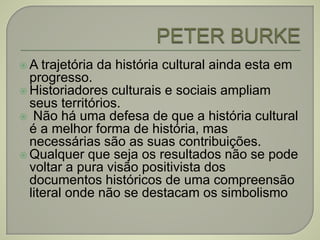 A trajetória da história cultural ainda esta em
progresso.
 Historiadores culturais e sociais ampliam
seus territórios.
 Não há uma defesa de que a história cultural
é a melhor forma de história, mas
necessárias são as suas contribuições.
 Qualquer que seja os resultados não se pode
voltar a pura visão positivista dos
documentos históricos de uma compreensão
literal onde não se destacam os simbolismo
 