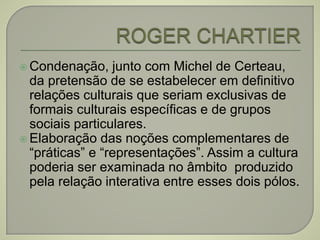  Condenação, junto com Michel de Certeau,
da pretensão de se estabelecer em definitivo
relações culturais que seriam exclusivas de
formais culturais específicas e de grupos
sociais particulares.
 Elaboração das noções complementares de
“práticas” e “representações”. Assim a cultura
poderia ser examinada no âmbito produzido
pela relação interativa entre esses dois pólos.
 