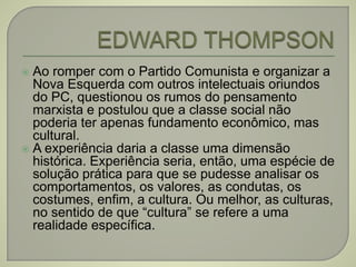  Ao romper com o Partido Comunista e organizar a
Nova Esquerda com outros intelectuais oriundos
do PC, questionou os rumos do pensamento
marxista e postulou que a classe social não
poderia ter apenas fundamento econômico, mas
cultural.
 A experiência daria a classe uma dimensão
histórica. Experiência seria, então, uma espécie de
solução prática para que se pudesse analisar os
comportamentos, os valores, as condutas, os
costumes, enfim, a cultura. Ou melhor, as culturas,
no sentido de que “cultura” se refere a uma
realidade específica.
 