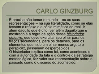  É preciso não tomar o mundo – ou as suas
representações – na sua literalidade, como se elas
fossem o reflexo e a cópia mimética do real. Ir
além daquilo que é dito, ver além daquilo que é
mostrado é a regra de ação desse historiador
detetive, que deve exercitar seu olhar para os
traços secundários, para os detalhes, para os
elementos que, sob um olhar menos arguto e
perspicaz, passariam despercebidos.
 O historiador explica como foi, como aconteceu e,
com a autoridade da fala e o controle da estratégia
metodológica, faz valer sua representação sobre o
passado como o discurso do acontecido.
 