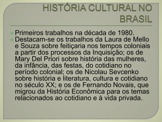  Primeiros trabalhos na década de 1980.
 Destacam-se os trabalhos da Laura de Mello
e Souza sobre feitiçaria nos tempos coloniais
a partir dos processos da Inquisição; os de
Mary Del Priori sobre história das mulheres,
da infância, das festas, do cotidiano no
período colonial; os de Nicolau Sevcenko
sobre história e literatura, cultura e cotidiano
no século XX; e os de Fernando Novais, que
migrou da História Econômica para os temas
relacionados ao cotidiano e à vida privada.
 