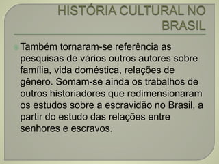 Também tornaram-se referência as
pesquisas de vários outros autores sobre
família, vida doméstica, relações de
gênero. Somam-se ainda os trabalhos de
outros historiadores que redimensionaram
os estudos sobre a escravidão no Brasil, a
partir do estudo das relações entre
senhores e escravos.
 