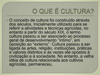  O conceito de cultura foi construído através
dos séculos. Inicialmente utilizado para se
referir a atividades e técnicas agrícolas, no
entanto a partir do século XIX, o termo
cultura passou a ser associado ao processo
geral de desenvolvimento “íntimo”, em
oposição ao “externo”. Cultura passou a ser
ligada às artes, religião, instituições, práticas
e valores distintos e às vezes até opostos à
civilização e à sociedade. No entanto, a velha
idéia de cultura relacionada aos cultivos
agrícolas, permaneceu.
 