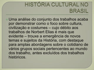  Uma análise do conjunto dos trabalhos acaba
por demonstrar como o foco sobre cultura,
civilização e costumes – cujo débito aos
trabalhos de Norbert Elias é mais que
evidente – trouxe a emergência de novos
temas e sujeitos da História, com destaque
para amplas abordagens sobre o cotidiano de
vários grupos sociais pertencentes ao mundo
dos trabalho, antes excluídos dos trabalhos
históricos.
 