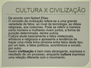  De acordo com Nobert Elias:
 O conceito de civilização refere-se a uma grande
variedade de fatos: ao nível da tecnologia, as idéias
religiosas, aos costumes. Pode se referir a maneira
como homens e mulheres vivem juntos, a forma de
punição determinada, dentre outros.
 Cultura alude basicamente a fatos intelectuais,
artísticos e religiosos e apresenta a tendência de
traçar uma nítida linha divisória entre fatos deste tipo,
por um lado, e fatos políticos, econômicos e sociais,
por outro.
 Assim civilização é bem mais abrangente, expressa o
resultado de um processo, enquanto cultura expressa
uma relação diferente com o movimento.
 