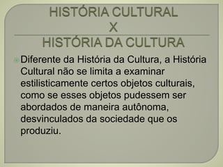 Diferente da História da Cultura, a História
Cultural não se limita a examinar
estilisticamente certos objetos culturais,
como se esses objetos pudessem ser
abordados de maneira autônoma,
desvinculados da sociedade que os
produziu.
 