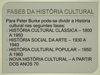 Para Peter Burke pode-se dividir a História
cultural nas seguintes fases:
HISTÓRIA CULTURAL CLÁSSICA – 1800
A 1950
HISTÓRIA SOCIAL DA ARTE – 1930 A
1940
HISTÓRIA CULTURAL POPULAR – 1950
A 1960
NOVA HISTÓRIA CULTURAL – A PARTIR
DOS ANOS 70
 