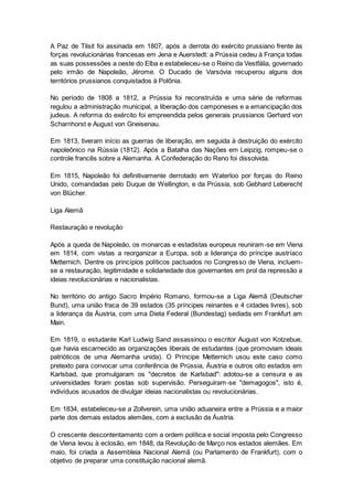 A Paz de Tilsit foi assinada em 1807, após a derrota do exército prussiano frente às
forças revolucionárias francesas em Jena e Auerstedt: a Prússia cedeu à França todas
as suas possessões a oeste do Elba e estabeleceu-se o Reino da Vestfália, governado
pelo irmão de Napoleão, Jérome. O Ducado de Varsóvia recuperou alguns dos
territórios prussianos conquistados à Polônia.
No período de 1808 a 1812, a Prússia foi reconstruída e uma série de reformas
regulou a administração municipal, a liberação dos camponeses e a emancipação dos
judeus. A reforma do exército foi empreendida pelos generais prussianos Gerhard von
Scharnhorst e August von Gneisenau.
Em 1813, tiveram início as guerras de liberação, em seguida à destruição do exército
napoleônico na Rússia (1812). Após a Batalha das Nações em Leipzig, rompeu-se o
controle francês sobre a Alemanha. A Confederação do Reno foi dissolvida.
Em 1815, Napoleão foi definitivamente derrotado em Waterloo por forças do Reino
Unido, comandadas pelo Duque de Wellington, e da Prússia, sob Gebhard Leberecht
von Blücher.
Liga Alemã
Restauração e revolução
Após a queda de Napoleão, os monarcas e estadistas europeus reuniram-se em Viena
em 1814, com vistas a reorganizar a Europa, sob a liderança do príncipe austríaco
Metternich. Dentre os princípios políticos pactuados no Congresso de Viena, incluem-
se a restauração, legitimidade e solidariedade dos governantes em prol da repressão a
ideias revolucionárias e nacionalistas.
No território do antigo Sacro Império Romano, formou-se a Liga Alemã (Deutscher
Bund), uma união fraca de 39 estados (35 príncipes reinantes e 4 cidades livres), sob
a liderança da Áustria, com uma Dieta Federal (Bundestag) sediada em Frankfurt am
Main.
Em 1819, o estudante Karl Ludwig Sand assassinou o escritor August von Kotzebue,
que havia escarnecido as organizações liberais de estudantes (que promoviam ideais
patrióticos de uma Alemanha unida). O Príncipe Metternich usou este caso como
pretexto para convocar uma conferência de Prússia, Áustria e outros oito estados em
Karlsbad, que promulgaram os "decretos de Karlsbad": adotou-se a censura e as
universidades foram postas sob supervisão. Perseguiram-se "demagogos", isto é,
indivíduos acusados de divulgar ideias nacionalistas ou revolucionárias.
Em 1834, estabeleceu-se a Zollverein, uma união aduaneira entre a Prússia e a maior
parte dos demais estados alemães, com a exclusão da Áustria.
O crescente descontentamento com a ordem política e social imposta pelo Congresso
de Viena levou à eclosão, em 1848, da Revolução de Março nos estados alemães. Em
maio, foi criada a Assembleia Nacional Alemã (ou Parlamento de Frankfurt), com o
objetivo de preparar uma constituição nacional alemã.
 