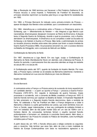 Mas a Revolução de 1848 terminou por fracassar: o Rei Frederico Guilherme IV da
Prússia recusou a coroa imperial, o Parlamento de Frankfurt foi dissolvido, os
príncipes reinantes reprimiram os levantes pela força e a Liga Alemã foi restabelecida
em 1850.
Em 1862, o Príncipe Bismarck foi indicado como primeiro-ministro da Prússia —
apesar da objeção dos liberais e dos socialistas, que o consideravam um reacionário.
Em 1864, intensificou-se a controvérsia entre a Prússia e a Dinamarca acerca do
Schleswig, que — diferentemente do Holstein — não integrava a Liga Alemã e que
nacionalistas dinamarqueses desejavam incorporar ao Reino da Dinamarca. A disputa
levou à Segunda Guerra do Schleswig, durante a qual os prussianos, com a Áustria,
derrotaram os dinamarqueses. A Dinamarca viu-se compelida a ceder os Ducados do
Schleswig e do Holstein à Áustria e à Prússia. Mais tarde, a administração de ambos
os ducados provocou tensões entre estes dois países que foram a causa imediata da
Guerra Austro-Prussiana (1866). Os prussianos venceram-na, com o sucesso decisivo
na Batalha de Königgrätz, sob o comando de Helmuth von Moltke.
Confederação da Alemanha do Norte
Em 1867, dissolveu-se a Liga Alemã. Em seu lugar, surgiu a Confederação da
Alemanha do Norte (Norddeutscher Bund, em alemão), sob a liderança da Prússia. A
Áustria foi excluída, e permaneceria fora dos assuntos alemães ao longo do restante
do século XIX e no século XX.
A Confederação existiu até 1871, quando da fundação do Império Alemão. Por meio
dela, a Prússia logrou controlar os 22 estados da Alemanha setentrional, mantendo a
Alemanha meridional em sua zona de influência por meio da Zollverein.
Império Alemão
Era de Bismarck
A controvérsia entre a França e a Prússia acerca da sucessão do trono espanhol por
um candidato alemão — a quem se opunha a França — provocou a Guerra Franco-
Prussiana (1870-1871). Em seguida à declaração de guerra francesa, tropas
prussianas e sul-alemãs, sob o comando de Moltke, invadiram a França em 1870. O
exército francês terminou por capitular na Batalha de Sedan. O Imperador Napoleão III
foi feito prisioneiro e o Segundo Império francês desmoronou. Após a rendição de
Paris, foi celebrada a Paz de Frankfurt am Main: a França obrigava-se a ceder à
Alemanha a Alsácia e a parte germanófona da Lorena, que eram territórios ricos em
Ferro e Carvão, pagar indenizações, e teve seu contingente de soldados limitado a
cem mil soldados além de não poder manter QGs em um raio de 100Km com a
fronteira Alemã. As concessões territoriais feriram o orgulho nacional francês
profundamente e formariam um obstáculo à concórdia franco-alemã. Além disso, o
Kaiser Guilherme I da Prússia foi coroado no Palácio de Versalhes, outra humilhação
simbólica para a França.
A partir desse dia, em 1870, o francês olhava para o relógio contando os segundos
para a revanche. Vale lembrar que esse fato, além de criar a maior rivalidade da
história da Europa Contemporânea com base no nacionalismo agressivo e no
 