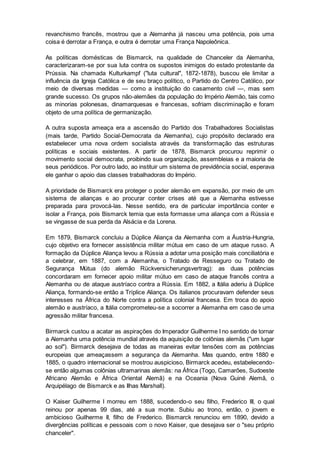 revanchismo francês, mostrou que a Alemanha já nasceu uma potência, pois uma
coisa é derrotar a França, e outra é derrotar uma França Napoleônica.
As políticas domésticas de Bismarck, na qualidade de Chanceler da Alemanha,
caracterizaram-se por sua luta contra os supostos inimigos do estado protestante da
Prússia. Na chamada Kulturkampf ("luta cultural", 1872-1878), buscou ele limitar a
influência da Igreja Católica e de seu braço político, o Partido do Centro Católico, por
meio de diversas medidas — como a instituição do casamento civil —, mas sem
grande sucesso. Os grupos não-alemães da população do Império Alemão, tais como
as minorias polonesas, dinamarquesas e francesas, sofriam discriminação e foram
objeto de uma política de germanização.
A outra suposta ameaça era a ascensão do Partido dos Trabalhadores Socialistas
(mais tarde, Partido Social-Democrata da Alemanha), cujo propósito declarado era
estabelecer uma nova ordem socialista através da transformação das estruturas
políticas e sociais existentes. A partir de 1878, Bismarck procurou reprimir o
movimento social democrata, proibindo sua organização, assembleias e a maioria de
seus periódicos. Por outro lado, ao instituir um sistema de previdência social, esperava
ele ganhar o apoio das classes trabalhadoras do Império.
A prioridade de Bismarck era proteger o poder alemão em expansão, por meio de um
sistema de alianças e ao procurar conter crises até que a Alemanha estivesse
preparada para provocá-las. Nesse sentido, era de particular importância conter e
isolar a França, pois Bismarck temia que esta formasse uma aliança com a Rússia e
se vingasse de sua perda da Alsácia e da Lorena.
Em 1879, Bismarck concluiu a Dúplice Aliança da Alemanha com a Áustria-Hungria,
cujo objetivo era fornecer assistência militar mútua em caso de um ataque russo. A
formação da Dúplice Aliança levou a Rússia a adotar uma posição mais conciliatória e
a celebrar, em 1887, com a Alemanha, o Tratado de Resseguro ou Tratado de
Segurança Mútua (do alemão Rückversicherungsvertrag): as duas potências
concordaram em fornecer apoio militar mútuo em caso de ataque francês contra a
Alemanha ou de ataque austríaco contra a Rússia. Em 1882, a Itália aderiu à Dúplice
Aliança, formando-se então a Tríplice Aliança. Os italianos procuravam defender seus
interesses na África do Norte contra a política colonial francesa. Em troca do apoio
alemão e austríaco, a Itália comprometeu-se a socorrer a Alemanha em caso de uma
agressão militar francesa.
Birmarck custou a acatar as aspirações do Imperador Guilherme I no sentido de tornar
a Alemanha uma potência mundial através da aquisição de colônias alemãs ("um lugar
ao sol"). Birmarck desejava de todas as maneiras evitar tensões com as potências
europeias que ameaçassem a segurança da Alemanha. Mas quando, entre 1880 e
1885, o quadro internacional se mostrou auspicioso, Birmarck acedeu, estabelecendo-
se então algumas colônias ultramarinas alemãs: na África (Togo, Camarões, Sudoeste
Africano Alemão e África Oriental Alemã) e na Oceania (Nova Guiné Alemã, o
Arquipélago de Bismarck e as Ilhas Marshall).
O Kaiser Guilherme I morreu em 1888, sucedendo-o seu filho, Frederico III, o qual
reinou por apenas 99 dias, até a sua morte. Subiu ao trono, então, o jovem e
ambicioso Guilherme II, filho de Frederico. Bismarck renunciou em 1890, devido a
divergências políticas e pessoais com o novo Kaiser, que desejava ser o "seu próprio
chanceler".
 