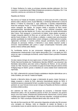 O Kaiser Guilherme II e todos os príncipes reinantes alemães abdicaram. Em 9 de
novembro, o social-democrata Philipp Scheidemann proclamou a República. Em 11 de
novembro, assinou-se o armistício em Compiègne.
República de Weimar
Nos termos do Tratado de Versalhes, assinado em 28 de junho de 1919, a Alemanha
deveria ceder a Alsácia-Lorena, Eupen-Malmédy, o Schleswig Setentrional e a área de
Memel. A Polônia foi restaurada e, após plebiscitos e levantes independentistas,
foram-lhe entregues Posen, a Prússia Ocidental e a Alta Silésia. Todas as colônias
seriam entregues aos Aliados. As margens direita e esquerda do Reno seriam
permanentemente desmilitarizadas. O Sarre, centro industrial importante, seria
governado pela Liga das Nações por 15 anos, seus campos de carvão administrados
pela França. Para assegurar o cumprimento do tratado, tropas aliadas ocupariam a
margem esquerda (alemã) do Reno por um período entre 5 e 15 anos. O exército
alemão ficaria limitado a 100 mil oficiais e soldados; o estado-maior seria dissolvido;
grandes quantidades de material bélico seriam entregues e a fabricação de munições,
rigidamente controlada. A marinha sofreria redução semelhante; ficava proibida a
utilização de aeronaves militares. A Alemanha e seus aliados deveriam aceitar a
exclusiva responsabilidade pela guerra e pagar compensações financeiras pelas
perdas e danos sofridas pelos Aliados.
Os humilhantes termos da paz provocaram indignação entre os alemães e
enfraqueceram drasticamente o novo regime democrático. Em 11 de agosto de 1919,
entrou em vigor a constituição de Weimar, sendo Friedrich Ebert o primeiro Presidente
da República.
Os dois maiores inimigos do novo regime eram o Partido Comunista Alemão (KPD) e o
Partido Nacional-Socialista dos Trabalhadores Alemães (NSDAP), que abusariam das
liberdades democráticas para lutar contra a República de Weimar. Já nos primeiros
meses de 1920, fracassou uma tentativa de golpe de Estado feita pelo extrema-direita
Wolfgang Kapp em Berlim; greves e rebeliões em outras cidades foram violentamente
reprimidas.
Em 1922, a Alemanha foi o primeiro Estado a estabelecer relações diplomáticas com a
União Soviética, por meio do Tratado de Rapallo.
Quando a Alemanha deixou de pagar a indenização de guerra, tropas francesas e
belgas ocuparam o distrito do Ruhr, altamente industrializado (janeiro de 1923). A
resistência passiva subseqüente foi bem-sucedida mas levou à hiperinflação — os que
perderam as suas fortunas tornar-se-iam inimigos da República de Weimar e eleitores
da direita antidemocrática.
Em setembro de 1923, com a deterioração da economia, o Chanceler Gustav
Stresemann pediu o fim da resistência passiva no Ruhr. Em novembro, seu governo
lançou uma nova moeda, o Rentenmark (posteriormente, Reichsmark), e tomou outras
medidas para controlar a hiperinflação. Nos seis anos seguintes, a situação econômica
melhorou. Em 1928, a produção industrial alemã voltou aos níveis de 1913.
Na noite de 8 de novembro de 1923, seiscentos integrantes armados das SA cercaram
uma cervejaria em Munique, onde os dirigentes do estado da Baviera e os
comandantes locais do exército alemão se encontravam para uma reunião pública. As
 