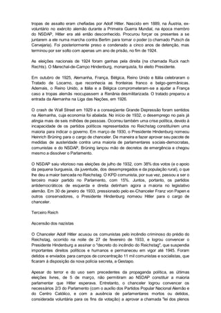 tropas de assalto eram chefiadas por Adolf Hitler. Nascido em 1889, na Áustria, ex-
voluntário no exército alemão durante a Primeira Guerra Mundial, na época membro
do NSDAP, Hitler era até então desconhecido. Procurou forçar os presentes a se
juntarem a ele numa marcha contra Berlim para tomar o poder (o chamado Putsch da
Cervejaria). Foi posteriormente preso e condenado a cinco anos de detenção, mas
terminou por ser solto com apenas um ano de prisão, no fim de 1924.
As eleições nacionais de 1924 foram ganhas pela direita (na chamada Ruck nach
Rechts). O Marechal-de-Campo Hindenburg, monarquista, foi eleito Presidente.
Em outubro de 1925, Alemanha, França, Bélgica, Reino Unido e Itália celebraram o
Tratado de Locarno, que reconhecia as fronteiras franco e belgo-germânicas.
Ademais, o Reino Unido, a Itália e a Bélgica comprometeram-se a ajudar a França
caso a tropas alemãs reocupassem a Renânia desmilitarizada. O tratado preparou a
entrada da Alemanha na Liga das Nações, em 1926.
O crash de Wall Street em 1929 e a conseqüente Grande Depressão foram sentidos
na Alemanha, cuja economia foi abalada. No início de 1932, o desemprego no país já
atingia mais de seis milhões de pessoas. Ocorreu também uma crise política, devido à
incapacidade de os partidos políticos representados no Reichstag constituírem uma
maioria para indicar o governo. Em março de 1930, o Presidente Hindenburg nomeou
Heinrich Brüning para o cargo de chanceler. De maneira a fazer aprovar seu pacote de
medidas de austeridade contra uma maioria de parlamentares sociais-democratas,
comunistas e do NSDAP, Brüning lançou mão de decretos de emergência e chegou
mesmo a dissolver o Parlamento.
O NSDAP saiu vitorioso nas eleições de julho de 1932, com 38% dos votos (e o apoio
da pequena burguesia, da juventude, dos desempregados e da população rural), o que
lhe deu a maior bancada no Reichstag. O KPD comunista, por sua vez, passou a ser o
terceiro maior partido no Parlamento, com 15%. Juntos, portanto, os partidos
antidemocráticos de esquerda e direita detinham agora a maioria no legislativo
alemão. Em 30 de janeiro de 1933, pressionado pelo ex-Chanceler Franz von Papen e
outros conservadores, o Presidente Hindenburg nomeou Hitler para o cargo de
chanceler.
Terceiro Reich
Ascensão dos nazistas
O Chanceler Adolf Hitler acusou os comunistas pelo incêndio criminoso do prédio do
Reichstag, ocorrido na noite de 27 de fevereiro de 1933, e logrou convencer o
Presidente Hindenburg a assinar o "decreto do incêndio do Reichstag", que suspendia
importantes direitos políticos e humanos e permaneceu em vigor até 1945. Foram
detidos e enviados para campos de concentração 11 mil comunistas e socialistas, que
ficaram à disposição da nova polícia secreta, a Gestapo.
Apesar do terror e do uso sem precedentes da propaganda política, as últimas
eleições livres, de 5 de março, não permitiram ao NSDAP constituir a maioria
parlamentar que Hitler esperava. Entretanto, o chanceler logrou convencer os
necessários 2/3 do Parlamento (com o auxílio dos Partidos Popular Nacional Alemão e
do Centro Católico, e com a ausência de parlamentares mortos ou detidos,
considerada voluntária para os fins da votação) a aprovar a chamada "lei dos plenos
 