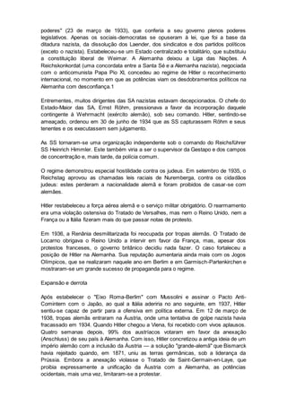 poderes" (23 de março de 1933), que conferia a seu governo plenos poderes
legislativos. Apenas os sociais-democratas se opuseram à lei, que foi a base da
ditadura nazista, da dissolução dos Laender, dos sindicatos e dos partidos políticos
(exceto o nazista). Estabeleceu-se um Estado centralizado e totalitário, que substituiu
a constituição liberal de Weimar. A Alemanha deixou a Liga das Nações. A
Reichskonkordat (uma concordata entre a Santa Sé e a Alemanha nazista), negociada
com o anticomunista Papa Pio XI, concedeu ao regime de Hitler o reconhecimento
internacional, no momento em que as potências viam os desdobramentos políticos na
Alemanha com desconfiança.1
Entrementes, muitos dirigentes das SA nazistas estavam decepcionados. O chefe do
Estado-Maior das SA, Ernst Röhm, pressionava a favor da incorporação daquele
contingente à Wehrmacht (exército alemão), sob seu comando. Hitler, sentindo-se
ameaçado, ordenou em 30 de junho de 1934 que as SS capturassem Röhm e seus
tenentes e os executassem sem julgamento.
As SS tornaram-se uma organização independente sob o comando do Reichsführer
SS Heinrich Himmler. Este também viria a ser o supervisor da Gestapo e dos campos
de concentração e, mais tarde, da polícia comum.
O regime demonstrou especial hostilidade contra os judeus. Em setembro de 1935, o
Reichstag aprovou as chamadas leis raciais de Nuremberga, contra os cidadãos
judeus: estes perderam a nacionalidade alemã e foram proibidos de casar-se com
alemães.
Hitler restabeleceu a força aérea alemã e o serviço militar obrigatório. O rearmamento
era uma violação ostensiva do Tratado de Versalhes, mas nem o Reino Unido, nem a
França ou a Itália fizeram mais do que passar notas de protesto.
Em 1936, a Renânia desmilitarizada foi reocupada por tropas alemãs. O Tratado de
Locarno obrigava o Reino Unido a intervir em favor da França, mas, apesar dos
protestos franceses, o governo britânico decidiu nada fazer. O caso fortaleceu a
posição de Hitler na Alemanha. Sua reputação aumentaria ainda mais com os Jogos
Olímpicos, que se realizaram naquele ano em Berlim e em Garmisch-Partenkirchen e
mostraram-se um grande sucesso de propaganda para o regime.
Expansão e derrota
Após estabelecer o "Eixo Roma-Berlim" com Mussolini e assinar o Pacto Anti-
Comintern com o Japão, ao qual a Itália aderiria no ano seguinte, em 1937, Hitler
sentiu-se capaz de partir para a ofensiva em política externa. Em 12 de março de
1938, tropas alemãs entraram na Áustria, onde uma tentativa de golpe nazista havia
fracassado em 1934. Quando Hitler chegou a Viena, foi recebido com vivos aplausos.
Quatro semanas depois, 99% dos austríacos votaram em favor da anexação
(Anschluss) de seu país à Alemanha. Com isso, Hitler concretizou a antiga ideia de um
império alemão com a inclusão da Áustria — a solução "grande-alemã" que Bismarck
havia rejeitado quando, em 1871, uniu as terras germânicas, sob a liderança da
Prússia. Embora a anexação violasse o Tratado de Saint-Germain-en-Laye, que
proibia expressamente a unificação da Áustria com a Alemanha, as potências
ocidentais, mais uma vez, limitaram-se a protestar.
 