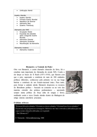  Unificação Alemã
Império Alemão
 Império Alemão
 Primeira Guerra Mundial
 República de Weimar
 Alemanha Nazi
 Governo Flensburg
Alemanha pós-1945
 Ocupação Aliada
 Expulsão dos alemães
após a Segunda Guerra
Mundial
 Alemanha Oriental
 Alemanha Ocidental
 Reunificação da Alemanha
Alemanha moderna
 Alemanha moderna
Bismarck e a Vontade do Poder
Otto von Bismarck, o assim chamado chanceler de ferro, foi o
estadista mais importante da Alemanha do século XIX. Coube a
ele lançar as bases do II Reich (1871-1918), que fizeram com
que o país, superando a existência de mais de 300 entidades
políticas diferentes, conhecesse pela primeira vez na sua longa
história a existência de um Estado-nacional único. Para tanto,
para formar a unidade alemã, Bismarck desprezou os recursos
do liberalismo político - baseado no consenso ou no voto das
maiorias extraído das práticas parlamentares -, apostando
sempre numa política de força (dita de sangue e ferro),
moldando assim o novo Estado alemão dentro da blindagem do
antigo sistema autoritário prussiano.
O último refresco
"Existem filósofos alemães? Existemescritores alemães? Existembons livrosalemães?
Fazem-me esta pergunta no estrangeiro.Ruborizo-me!mas comtoda a delicadeza que sou
capaz nestas situações delicadas,eu respondo:
- Sim! Bismarck!"
F. Nietzsche - Götzendämmerung, 1888
Bismarck (1815-1898)
 