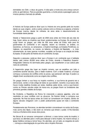 divindades era Odin, o deus da guerra. A vida após a morte era uma crença comum
entre os germânicos. Para os grandes guerreiros, a morte previa a passagem para um
imenso paraíso chamado de valhalla.
A historia da Europa pode-se dizer que é a historia de uma grande parte do mundo
desde as suas origens. Junto a outras culturas como a chinesa ou a egípcia, a historia
da Europa marcou desde há milhares de anos atrás o desenvolvimento da
humanidade deste planeta
Desde a Talasocracia grega a partir de 2500 anos antes de Cristo até aos dias de
hoje, foram vários os impérios que foram predominantes na Europa. Os primeiros a
surgir foram os gregos, por volta de 500 anos antes de Cristo, este povo foi
governantes do continente e em seguida, vieram os romanos, os árabes, os
bizantinos, os francos, os venezianos, o Império Carolíngio, os Estados Pontifícios, os
ingleses, os espanhóis, os russos, os italianos, o Império de Napoleão ... e, mais
recentemente, as duas guerras mundiais, surgidas na Europa e na criação da União
Europeia. É tudo parte da história de um continente, Europa.
Segundo a pesquisa, pode-se dizer que a Europa é um continente que é habitada
desde, pelo menos 40,000 anos antes de Cristo, durante o Paleolítico Superior.
Antiguidade Clássica foi dominada pelos gregos, que espalharam a sua cultura pelo
resto do continente.
A hegemonia grega deu lugar ao império romano, que se espalhou por todo o
continente durante séculos, para a idade moderna. Com a idade moderna, a Europa
começou o processo de conflitos entre os povos, que perduram até hoje. O poder e a
religião foram acontecendo como as origens dos conflitos.
Os gregos tinham a sua força no império marítimo, a sua forma de governo era a
democracia, sendo a mais antiga de todos os que existem, durante a sua época alta,
houve muitas batalhas livradas por estas, batalhas pelas terras, como a que tiveram
contra os Persas séculos antes da nossa era, os gregos foram os fundadores das
primeiras grandes cidades da Europa.
No Ocidente, a República de Roma foi crescendo a passos gigantes, uma vez
resolvidos os seus conflitos com os etruscos. Se fizeram fortes, e começou sua
expansão. No final da época antes de Cristo se converteram em Império. Dentro de
alguns séculos chegaram com o poder praticamente quase em todo o continente
Europeu.
Paralelamente aos Romanos, os alemães também comandavam no centro da Europa,
mais acima dos Alpes, e não eram os romanos que tinham o poder. O Rio Danúbio
marcou a fronteira entre esses dois povos.
No Século III, os romanos começaram a diminuir, o caos tomou conta do império, o
que levou os alemães para o norte para deturpar a terra império. Ao mesmo tempo, a
Igreja Católica começa a tomar força. Os alemães, por um lado, os visigodos do outro
... começou a desintegração do que tinha sido o Império Romano.
 
