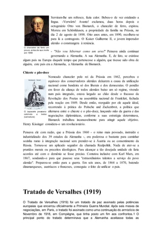 Serviram-lhe um refresco, fazia calor. Bebeu-o de vez estalando a
língua. -Vorwärts! Avante! exclamou, duas horas depois o
octogenário Otto von Bismarck, o chanceler de ferro, expirou.
Morreu em Schönhäusen, a propriedade da família na Prússia, no
dia 2 de agosto de 1898. Oito anos antes, em 1890, recolhera-se
para lá a contragosto. O Kaiser Guilherme II, o jovem imperador
alemão o constrangera à renúncia.
- "Não vou hibernar como um urso!" Pensava ainda continuar
governando a Alemanha. A sua Alemanha. E, de fato, se existisse
algum país na Europa daquele tempo que pertencesse a alguém, que tivesse sido obra de
alguém, este país era a Alemanha, a Alemanha de Bismarck.
Chicote e pão-doce
Nomeado chanceler pelo rei da Prússia em 1862, percebeu o
equivoco dos conservadores alemães deixarem a causa da unificação
nacional como bandeira só dos liberais e dos democratas. O pendão
em favor da aliança de todos alemães baixo um só regime, vivendo
num país integrado, estava largado ao chão desde o fracasso da
Revolução dos Poetas na assembléia nacional de Frankfurt, fechada
pela reação em 1849. Desde então, reerguido por ele aquele ideal,
recorrendo à prática do Peitsche und Zuckenbrot, a política que
alternava entre o chicote e o pão-doce, lançando mão da guerra e das
negociações diplomáticas, conforme a suas estratégia determinava,
Bismarck trabalhou incansavelmente para atingir aquele objetivo.
Henry Kissinger considera-o um revolucionário.
Pensava ele com razão, que a Prússia dos 1860 - o reino mais povoado, instruído e
industrializado dos 39 estados da Alemanha -, era poderosa o bastante para caminhar
sozinha rumo à integração nacional sem prender-se à Áustria ou ao consentimento da
Rússia. Tornou-se um aplicado seguidor da chamada Realpolitik. Nada de ater-se a
pruridos morais ou preceitos ideológicos. Para alcançar a tão desejada unidade ele faria
acordos até com o demônio se fosse preciso. Contatou inclusive com Karl Marx, em
1867, sondando-o para que pusesse seus "extraordinários talentos a serviço do povo
alemão". Preparou-se então para a guerra. Em seis anos, de 1864 a 1870, batendo
dinamarqueses, austríacos e franceses, conseguiu o feito de unificar o pais.
Tratado de Versalhes (1919)
O Tratado de Versalhes (1919) foi um tratado de paz assinado pelas potências
europeias que encerrou oficialmente a Primeira Guerra Mundial. Após seis meses de
negociações, em Paris, o tratado foi assinado como uma continuação do armistício de
Novembro de 1918, em Compiègne, que tinha posto um fim aos confrontos.1 O
principal ponto do tratado determinava que a Alemanha aceitasse todas as
O chanceler de ferro um
pouco antes da sua morte
em 1898
O capacete prussiano
cobrindo a todos
(caricatura)
 