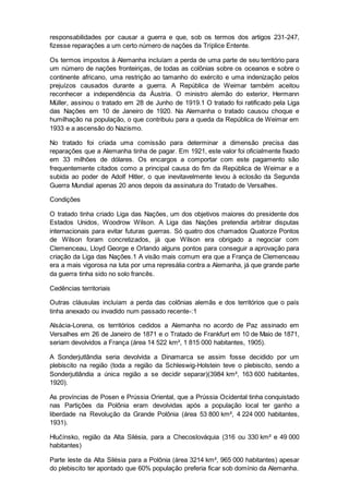 responsabilidades por causar a guerra e que, sob os termos dos artigos 231-247,
fizesse reparações a um certo número de nações da Tríplice Entente.
Os termos impostos à Alemanha incluíam a perda de uma parte de seu território para
um número de nações fronteiriças, de todas as colônias sobre os oceanos e sobre o
continente africano, uma restrição ao tamanho do exército e uma indenização pelos
prejuízos causados durante a guerra. A República de Weimar também aceitou
reconhecer a independência da Áustria. O ministro alemão do exterior, Hermann
Müller, assinou o tratado em 28 de Junho de 1919.1 O tratado foi ratificado pela Liga
das Nações em 10 de Janeiro de 1920. Na Alemanha o tratado causou choque e
humilhação na população, o que contribuiu para a queda da República de Weimar em
1933 e a ascensão do Nazismo.
No tratado foi criada uma comissão para determinar a dimensão precisa das
reparações que a Alemanha tinha de pagar. Em 1921, este valor foi oficialmente fixado
em 33 milhões de dólares. Os encargos a comportar com este pagamento são
frequentemente citados como a principal causa do fim da República de Weimar e a
subida ao poder de Adolf Hitler, o que inevitavelmente levou à eclosão da Segunda
Guerra Mundial apenas 20 anos depois da assinatura do Tratado de Versalhes.
Condições
O tratado tinha criado Liga das Nações, um dos objetivos maiores do presidente dos
Estados Unidos, Woodrow Wilson. A Liga das Nações pretendia arbitrar disputas
internacionais para evitar futuras guerras. Só quatro dos chamados Quatorze Pontos
de Wilson foram concretizados, já que Wilson era obrigado a negociar com
Clemenceau, Lloyd George e Orlando alguns pontos para conseguir a aprovação para
criação da Liga das Nações.1 A visão mais comum era que a França de Clemenceau
era a mais vigorosa na luta por uma represália contra a Alemanha, já que grande parte
da guerra tinha sido no solo francês.
Cedências territoriais
Outras cláusulas incluíam a perda das colônias alemãs e dos territórios que o país
tinha anexado ou invadido num passado recente-:1
Alsácia-Lorena, os territórios cedidos a Alemanha no acordo de Paz assinado em
Versalhes em 26 de Janeiro de 1871 e o Tratado de Frankfurt em 10 de Maio de 1871,
seriam devolvidos a França (área 14 522 km², 1 815 000 habitantes, 1905).
A Sonderjutlândia seria devolvida a Dinamarca se assim fosse decidido por um
plebiscito na região (toda a região da Schleswig-Holstein teve o plebiscito, sendo a
Sonderjutlândia a única região a se decidir separar)(3984 km², 163 600 habitantes,
1920).
As províncias de Posen e Prússia Oriental, que a Prússia Ocidental tinha conquistado
nas Partições da Polônia eram devolvidas após a população local ter ganho a
liberdade na Revolução da Grande Polônia (área 53 800 km², 4 224 000 habitantes,
1931).
Hlučínsko, região da Alta Silésia, para a Checoslováquia (316 ou 330 km² e 49 000
habitantes)
Parte leste da Alta Silésia para a Polônia (área 3214 km², 965 000 habitantes) apesar
do plebiscito ter apontado que 60% população preferia ficar sob domínio da Alemanha.
 