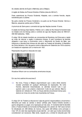 As cidades alemãs de Eupen e Malmedy para a Bélgica.
A região de Soldau da Prússia Oriental a Polônia (área de 492 km²).
Parte setentrional da Prússia Ocidental, Klaipėda, sob o controle francês, depois
transferida para a Lituânia.
Na parte oriental da Prússia Ocidental e na parte sul da Prússia Oriental, Vármia e
Masúria, pequenas partes para a Polônia.
A província de Sarre para o comando da Liga das Nações durante 15 anos.
A cidade de Danzig (hoje Gdańsk, Polônia com o delta do Rio Vístula foi transformada
na Cidade Livre de Danzig sobre o controlo da Liga das Nações (área de 1893 km²,
408 000 habitantes, 1929).
O artigo 156 do tratado transferiu as concessões de Shandong, da China para o Japão
ao invés de retornar a região à soberania chinesa. O país considerou tal decisão
ultrajante o que levou a movimentos como o Movimento de Quatro de Maio, que
influenciou a decisão final chinesa de não aderir ao Tratado de Versalhes. A República
da China declarou o fim da guerra contra a Alemanha em Setembro de 1919 e assinou
um tratado em separado com a mesma em 1921.
Reparações de guerra e cláusulas de culpa
Woodrow Wilson com os comissários americanos de paz.
Em seu livro sabrina lima escreve:2
No início, França e Bélgica argumentavam que o dano direto deveria
receber prioridade em qualquer distribuição de reparações. No norte
francês, altamente industrializado, os alemães levaram tudo o que
queriam para o uso próprio e destruíram muito do que sobrara. Mesmo
batendo em retirada em 1918, as forças alemãs encontraram tempo para
destruir as minas de carvão mais importantes da França.
O artigo 231 do Tratado (a cláusula da 'culpa de guerra') responsabilizou unicamente a
Alemanha por todas as 'perdas e danos' sofridas pela Tríplice Entente durante a
guerra obrigando-a a pagar uma reparação por tais atos. O montante total foi decidido
entre a Tríplice Entente na Comissão de Reparação. Em Janeiro de 1921 esse número
foi oficializado em 269 bilhões de marcos, dos quais 226 bilhões como principal, e
mais 12% do valor das exportações anuais alemãs - um valor que muitos economistas
consideraram ser excessivo. Mais tarde, naquele ano, a dívida foi reduzida para 132
 