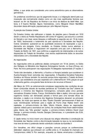 biliões, o que ainda era considerado uma soma astronômica para os observadores
germânicos.
Os problemas econômicos que tal pagamento trouxe, e a indignação alemã pela sua
imposição são normalmente citados como um dos mais significantes factores que
levaram ao fim da República de Weimar e ao início da ditadura de Adolf Hitler, que
levou à II Guerra Mundial. Alguns historiadores, como Margaret Olwen MacMillan
discordam desta afirmação, popularizada por John Maynard Keynes.
A posição dos Estados Unidos
Os Estados Unidos não ratificaram o tratado. As eleições para o Senado em 1918
deram a vitória ao Partido Republicano (49 contra 47 lugares), que assumiu o controlo
do Senado e por duas vezes bloqueou a ratificação (a segunda vez em 19 de março
de 1920), favorecendo o isolamento do país opondo-se à Sociedade das Nações.
Outros senadores queixaram-se da quantidade excessiva de reparações a que a
Alemanha era obrigada. Como resultado, os Estados Unidos nunca aderiram à
Sociedade das Nações e negociaram em separado uma paz com a Alemanha: o
Tratado de Berlim de 1921, que confirmou a pagamento de indenizações e de outras
disposições do Tratado de Versalhes, mas excluiu explicitamente todos os assuntos
relacionados com a Sociedade das Nações
As negociações
As negociações entre as potências aliadas começaram em 18 de Janeiro, no Salão
dos Relógios no Ministério dos Negócios Estrangeiros francês, no Quai d'Orsay, em
Paris. No início participaram nas negociações 70 delegados representado 27 nações.3
Tendo sido derrotados, a Alemanha, a Áustria e a Hungria (estados que sucederam à
Áustria-Hungria) foram excluídas das negociações. A República Socialista Federativa
Soviética da Rússia também foi excluída porque tinha negociado o Tratado de Brest-
Litovsk, que estabelecia uma paz separada com a Alemanha em 1918, graças ao qual
a Alemanha ganhou uma grande faixa de terras e de recursos à Rússia.1
Até Março de 1919, as extremamente complexas negociações das condições de paz
foram conduzidas através de reuniões periódicas do "Conselho dos Dez" (líderes de
governo e ministros dos Negócios Estrangeiros), composto pelos cinco grandes
vencedores (Estados Unidos, França, Grã-Bretanha, Itália e Japão). Uma vez que este
organismo revelou ser demasiado pesado e formal para uma tomada eficaz de
decisões, o Japão e os ministros dos Negócios Estrangeiros deixaram as principais
reuniões, de modo que apenas os ditos "Quatro Grandes" permaneceram.4 Após as
suas reivindicações territoriais para a região de Fiume (hoje Rijeka) terem sido
rejeitadas, o primeiro-ministro da Itália, Vittorio Orlando, deixou as negociações
(apenas voltaria para a assinatura em Junho). As condições finais foram determinadas
pelos líderes das "três grandes" nações: o primeiro-ministro britânico David Lloyd
George, o primeiro-ministro francês Georges Clemenceau, e o presidente dos EUA,
Woodrow Wilson.
O Japão tentou no início inserir uma cláusula nos artigos referentes à constituição da
Sociedade das Nações contra a discriminação baseada na raça ou na nacionalidade,
mas teve de retirar a pretensão devido sobretudo à atitude da Austrália.5
Em Versalhes, era difícil chegar a posições comuns porque os conferencistas
defendiam objetivos que entravam em conflito entre si. O resultado foi chamado um
"compromisso infeliz".6 Por exemplo, enquanto os líderes americanos e britânicos
 