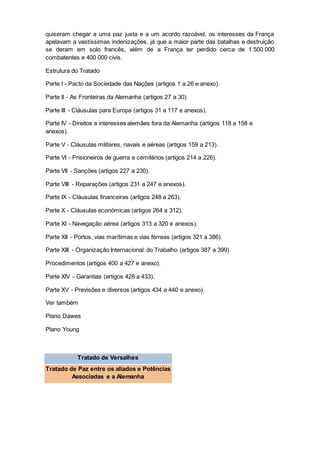 quiseram chegar a uma paz justa e a um acordo razoável, os interesses da França
apelavam a vastíssimas indenizações, já que a maior parte das batalhas e destruição
se deram em solo francês, além de a França ter perdido cerca de 1 500 000
combatentes e 400 000 civis.
Estrutura do Tratado
Parte I - Pacto da Sociedade das Nações (artigos 1 a 26 e anexo).
Parte II - As Fronteiras da Alemanha (artigos 27 a 30).
Parte III - Cláusulas para Europa (artigos 31 a 117 e anexos).
Parte IV - Direitos e interesses alemães fora da Alemanha (artigos 118 a 158 e
anexos).
Parte V - Cláusulas militares, navais e aéreas (artigos 159 a 213).
Parte VI - Prisioneiros de guerra e cemitérios (artigos 214 a 226).
Parte VII - Sanções (artigos 227 a 230).
Parte VIII - Reparações (artigos 231 a 247 e anexos).
Parte IX - Cláusulas financeiras (artigos 248 a 263).
Parte X - Cláusulas económicas (artigos 264 a 312).
Parte XI - Navegação aérea (artigos 313 a 320 e anexos).
Parte XII - Portos, vias marítimas e vias férreas (artigos 321 a 386).
Parte XIII - Organização Internacional do Trabalho (artigos 387 a 399).
Procedimentos (artigos 400 a 427 e anexo).
Parte XIV - Garantias (artigos 428 a 433).
Parte XV - Previsões e diversos (artigos 434 a 440 e anexo).
Ver também
Plano Dawes
Plano Young
Tratado de Versalhes
Tratado de Paz entre os aliados e Potências
Associadas e a Alemanha
 