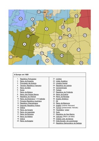 A Europa em 1920
1. República Portuguesa
2. Reino de Espanha
3. Principado de Andorra
4. Terceira República Francesa
5. Reino de Itália
6. Suíça
7. Reino da Bélgica
8. Reino dos Países Baixos
9. República de Weimar
10. Reino da Dinamarca e da Islândia
11. Primeira República Austríaca
12. República Checoslovaca
13. Segunda República Polaca
14. Silésia
15. Reino da Hungria
16. Reino da Jugoslávia
17. Reino da Roménia
18. Reino da Albânia
19. Grécia
20. Reino da Bulgária
21. Ucrânia
22. União Soviética
23. Lituânia Central
24. República da Letónia
25. Constantinopla
26. Turquia
27. República da Finlândia
28. Reino da Suécia
29. Reino da Noruega
30. Império Britânico
31. Rif
32. Reino de Marrocos
33. Argélia (colónia francesa)
34. Tunísia (protectorado francês)
35. Tripolitânia (Líbia)
36. Egito
37. República de San Marino
38. Vaticano (Reino de Itália)
39. Cidade Livre de Danzig
40. Grão-Ducado do Luxemburgo
41. República Democrática da Geórgia
 