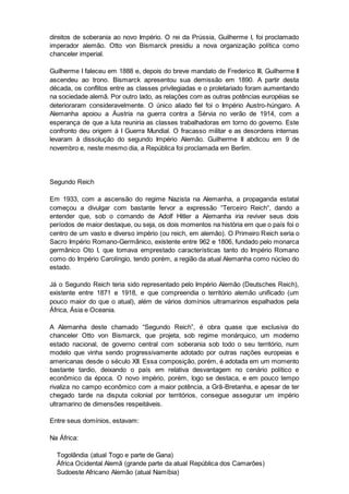 direitos de soberania ao novo Império. O rei da Prússia, Guilherme I, foi proclamado
imperador alemão. Otto von Bismarck presidiu a nova organização política como
chanceler imperial.
Guilherme I faleceu em 1888 e, depois do breve mandato de Frederico III, Guilherme II
ascendeu ao trono. Bismarck apresentou sua demissão em 1890. A partir desta
década, os conflitos entre as classes privilegiadas e o proletariado foram aumentando
na sociedade alemã. Por outro lado, as relações com as outras potências européias se
deterioraram consideravelmente. O único aliado fiel foi o Império Austro-húngaro. A
Alemanha apoiou a Áustria na guerra contra a Sérvia no verão de 1914, com a
esperança de que a luta reuniria as classes trabalhadoras em torno do governo. Este
confronto deu origem à I Guerra Mundial. O fracasso militar e as desordens internas
levaram à dissolução do segundo Império Alemão. Guilherme II abdicou em 9 de
novembro e, neste mesmo dia, a República foi proclamada em Berlim.
Segundo Reich
Em 1933, com a ascensão do regime Nazista na Alemanha, a propaganda estatal
começou a divulgar com bastante fervor a expressão “Terceiro Reich“, dando a
entender que, sob o comando de Adolf Hitler a Alemanha iria reviver seus dois
períodos de maior destaque, ou seja, os dois momentos na história em que o país foi o
centro de um vasto e diverso império (ou reich, em alemão). O Primeiro Reich seria o
Sacro Império Romano-Germânico, existente entre 962 e 1806, fundado pelo monarca
germânico Oto I, que tomava emprestado características tanto do Império Romano
como do Império Carolíngio, tendo porém, a região da atual Alemanha como núcleo do
estado.
Já o Segundo Reich teria sido representado pelo Império Alemão (Deutsches Reich),
existente entre 1871 e 1918, e que compreendia o território alemão unificado (um
pouco maior do que o atual), além de vários domínios ultramarinos espalhados pela
África, Ásia e Oceania.
A Alemanha deste chamado “Segundo Reich”, é obra quase que exclusiva do
chanceler Otto von Bismarck, que projeta, sob regime monárquico, um moderno
estado nacional, de governo central com soberania sob todo o seu território, num
modelo que vinha sendo progressivamente adotado por outras nações europeias e
americanas desde o século XII. Essa composição, porém, é adotada em um momento
bastante tardio, deixando o país em relativa desvantagem no cenário político e
econômico da época. O novo império, porém, logo se destaca, e em pouco tempo
rivaliza no campo econômico com a maior potência, a Grã-Bretanha, e apesar de ter
chegado tarde na disputa colonial por territórios, consegue assegurar um império
ultramarino de dimensões respeitáveis.
Entre seus domínios, estavam:
Na África:
Togolândia (atual Togo e parte de Gana)
África Ocidental Alemã (grande parte da atual República dos Camarões)
Sudoeste Africano Alemão (atual Namíbia)
 