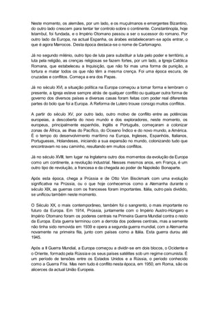 Neste momento, os alemães, por um lado, e os muçulmanos e emergentes Bizantino,
do outro lado crescem para tentar ter controlo sobre o continente. Constantinopla, hoje
Istambul, foi fundada, e o Império Otomano passou a ser o sucessor do romano. Por
outro lado da Europa, na actual Espanha, os árabes estabeleceram-se após entrar, o
que é agora Marrocos. Desta época destaca-se o nome de Carlomagno.
Já no segundo milénio, outro tipo de luta para substituir a luta pelo poder e território, a
luta pela religião, as crenças religiosas se fazem fortes, por um lado, a Igreja Católica
Romana, que estabeleceu a Inquisição, que não foi mas uma forma de punição, a
tortura e matar todos os que não têm a mesma crença. Foi uma época escura, de
cruzadas e conflitos. Começa a era dos Papas.
Já no século XVI, a situação política na Europa começou a tomar forma e lembram o
presente, a Igreja esteve sempre atrás de qualquer conflito ou qualquer outra forma de
governo dos diversos países e diversas casas foram feitas com poder real diferentes
partes do bolo que foi a Europa. A Reforma de Lutero trouxe consigo muitos conflitos.
A partir do século XV, por outro lado, outro motivo de conflito entre as potências
europeias, a descoberta do novo mundo e dos exploradores, neste momento, os
europeus, principalmente espanhóis, Inglês e Português, começaram a colonizar
zonas de África, as ilhas do Pacífico, do Oceano Índico e do novo mundo, a América.
É o tempo do desenvolvimento marítimo na Europa, Ingleses, Espanhóis, Italianos,
Portugueses, Holandeses, iniciando a sua expansão no mundo, colonizando tudo que
encontravam no seu caminho, resultando em muitos conflitos.
Já no século XVIII, tem lugar na Inglaterra outro dos momentos da evolução da Europa
como um continente, a revolução industrial. Nesses mesmos anos, em França, é um
outro tipo de revolução, a francesa e da chegada ao poder de Napoleão Bonaparte.
Após esta época, chega a Prússia e de Otto Von Bisckmark com uma evolução
significativa na Prússia, ou o que hoje conhecemos como a Alemanha durante o
século XIX, as guerras com os franceses foram importantes. Itália, outro país dividido,
se unificou também neste momento.
O Século XX, o mais contemporâneo, também foi o sangrento, o mais importante no
futuro da Europa. Em 1914, Prússia, juntamente com o Império Austro-Húngaro e
Império Otomano foram os poderes centrais na Primeira Guerra Mundial contra o resto
da Europa. Esta guerra terminou com a derrota dos poderes centrais, mas a semente
não tinha sido removida em 1939 e opera a segunda guerra mundial, com a Alemanha
novamente na primeira fila, junto com países como a Itália. Esta guerra durou até
1945.
Após a II Guerra Mundial, a Europa começou a dividir-se em dois blocos, o Ocidente e
o Oriente, formado pela Rússia e os seus países satélites sob um regime comunista. É
um período de tensões entre os Estados Unidos e a Rússia, o período conhecido
como a Guerra Fria. Mas nem tudo é conflito nesta época, em 1950, em Roma, são os
alicerces da actual União Europeia.
 