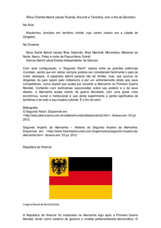 África Oriental Alemã (atuais Ruanda, Burundi e Tanzânia, sem a ilha de Zanzibar)
Na Ásia:
Kiautschou (enclave em território chinês cujo centro urbano era a cidade de
Qingdao)
Na Oceania:
Nova Guiné Alemã (atuais Ilhas Salomão, Ilhas Marshall, Micronésia, Marianas do
Norte, Nauru, Palau e norte de Papua-Nova Guiné)
Samoa Alemã (atual Estado Independente de Samoa)
Com esta configuração, o “Segundo Reich” estava entre as grandes potências
mundiais, sendo que em vários campos poderia ser considerado facilmente o país de
maior destaque. A expansão alemã parecia não ter limites, mas, aos poucos os
dirigentes do país optam pelo militarismo e por um enfrentamento direto aos seus
competidores, numa espiral que acaba por envolver a Alemanha na Primeira Guerra
Mundial. Contando com estimativas equivocadas sobre seu poderio e o de seus
aliados, a Alemanha acaba saindo da guerra derrotada, com uma grave crise
econômica, social e institucional e que ainda experimenta a perda significativa de
territórios e de todo o seu império colonial. É o fim do reich.
Bibliografia:
O Segundo Reich. Disponível em:
<http://educaterra.terra.com.br/voltaire/mundo/ottobismarck2.htm>. Acesso em: 03 jul.
2012.
Segundo Império da Alemanha – História do Segundo Império da Alemanha.
Disponível em: <http://www.historiadomundo.com.br/germanica/segundo-imperio-da-
alemanha.htm>. Acesso em: 03 jul. 2012
República de Weimar
InsígniaNaval de Reichsflotte.
A República de Weimar foi instaurada na Alemanha logo após a Primeira Guerra
Mundial, tendo como sistema de governo o modelo parlamentarista democrático. O
 